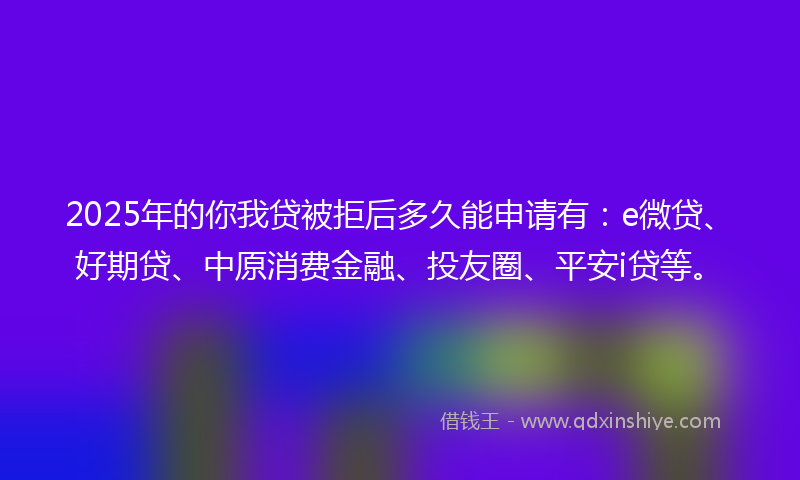 2025年的你我贷被拒后多久能申请有：e微贷、好期贷、中原消费金融、投友圈、平安i贷等。