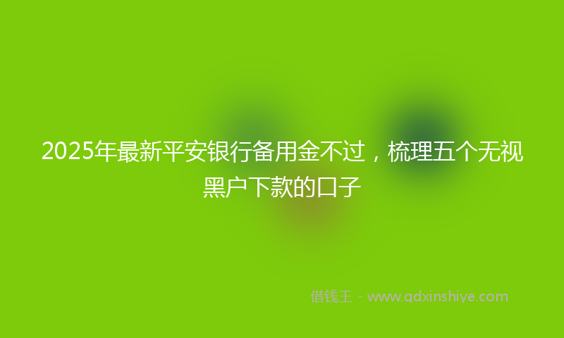 2025年最新平安银行备用金不过，梳理五个无视黑户下款的口子