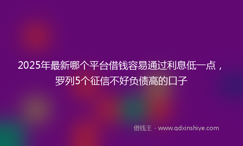 2025年最新哪个平台借钱容易通过利息低一点，罗列5个征信不好负债高的口子