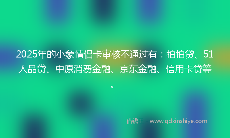 2025年的小象情侣卡审核不通过有：拍拍贷、51人品贷、中原消费金融、京东金融、信用卡贷等。