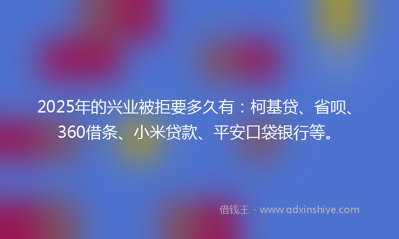 2025年的兴业被拒要多久有：柯基贷、省呗、360借条、小米贷款、平安口袋银行等。