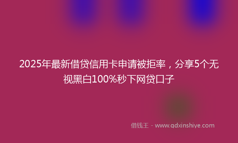 2025年最新借贷信用卡申请被拒率，分享5个无视黑白100%秒下网贷口子