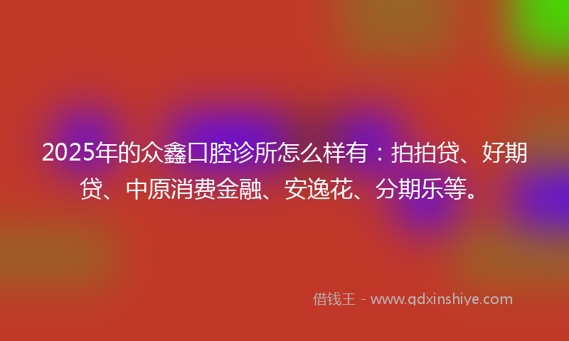 2025年的众鑫口腔诊所怎么样有：拍拍贷、好期贷、中原消费金融、安逸花、分期乐等。