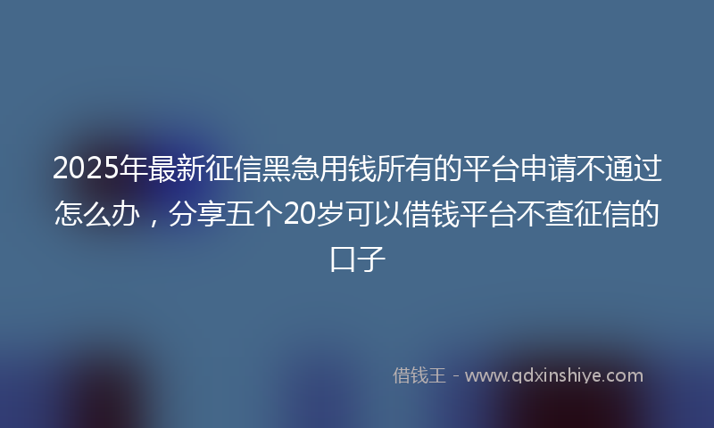 2025年最新征信黑急用钱所有的平台申请不通过怎么办，分享五个20岁可以借钱平台不查征信的口子
