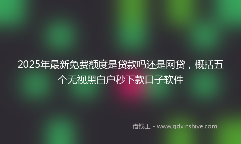 2025年最新免费额度是贷款吗还是网贷，概括五个无视黑白户秒下款口子软件