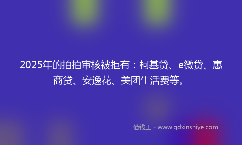 2025年的拍拍审核被拒有：柯基贷、e微贷、惠商贷、安逸花、美团生活费等。