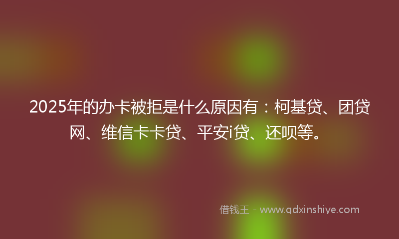 2025年的办卡被拒是什么原因有：柯基贷、团贷网、维信卡卡贷、平安i贷、还呗等。