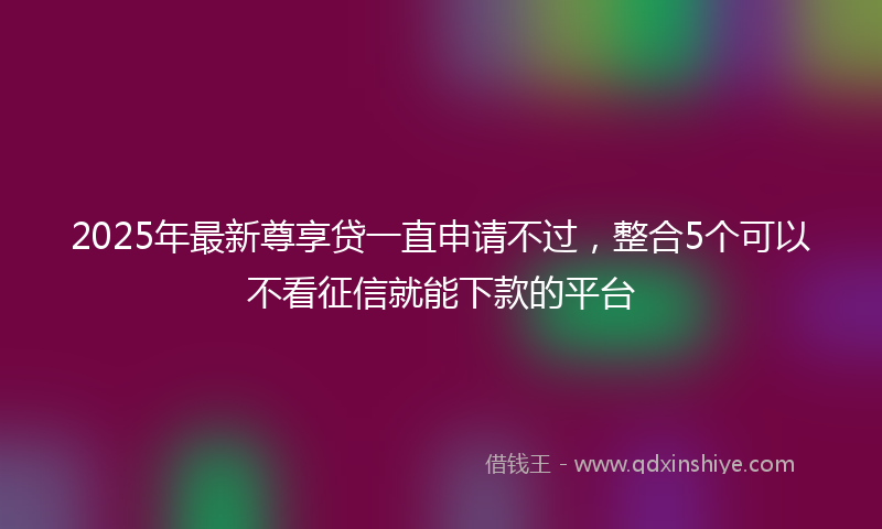 2025年最新尊享贷一直申请不过，整合5个可以不看征信就能下款的平台