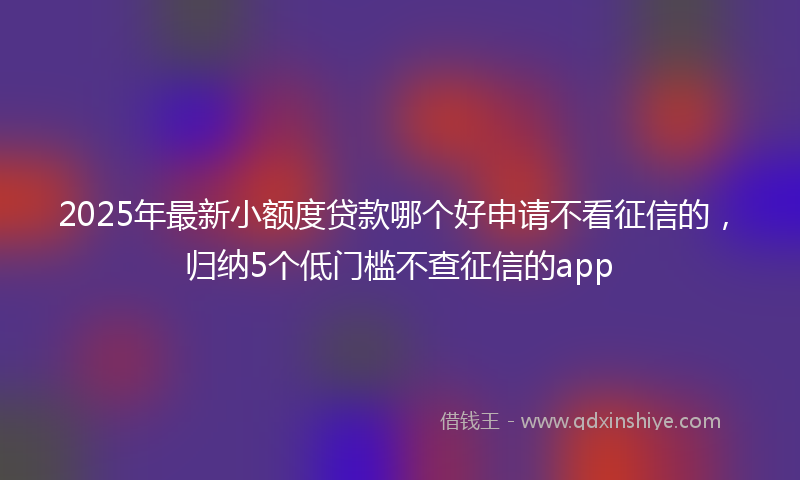 2025年最新小额度贷款哪个好申请不看征信的，归纳5个低门槛不查征信的app