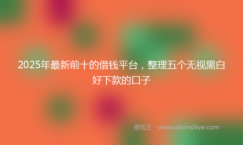 2025年最新前十的借钱平台，整理五个无视黑白好下款的口子