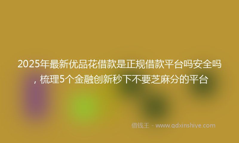 2025年最新优品花借款是正规借款平台吗安全吗，梳理5个金融创新秒下不要芝麻分的平台