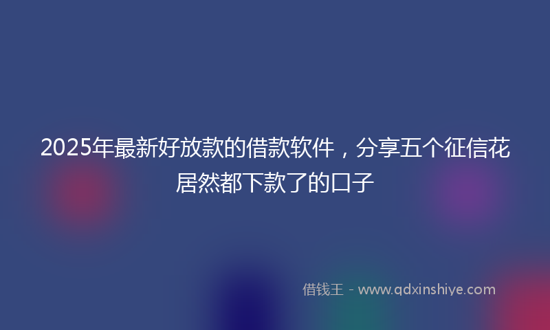 2025年最新好放款的借款软件，分享五个征信花居然都下款了的口子