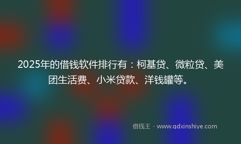 2025年的借钱软件排行有：柯基贷、微粒贷、美团生活费、小米贷款、洋钱罐等。