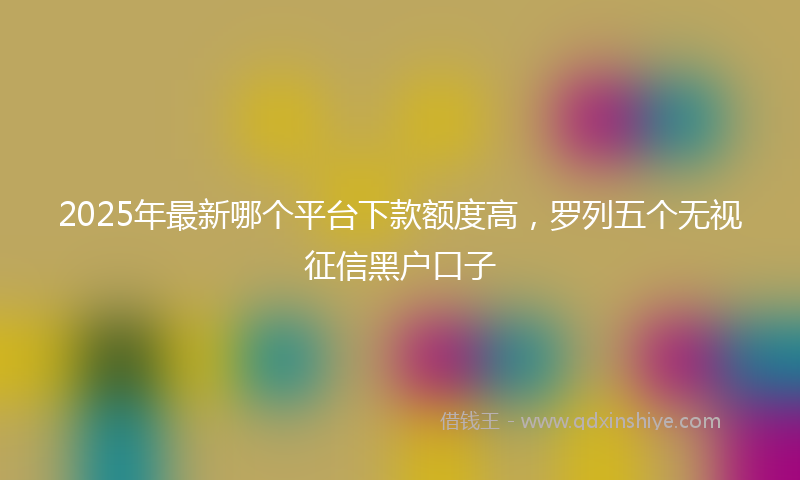 2025年最新哪个平台下款额度高，罗列五个无视征信黑户口子