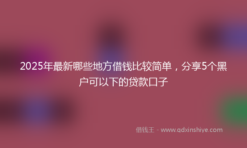 2025年最新哪些地方借钱比较简单，分享5个黑户可以下的贷款口子