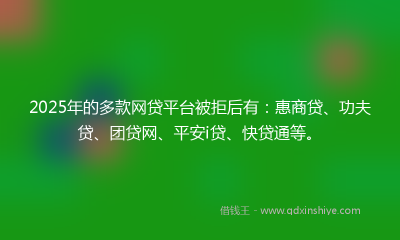2025年的多款网贷平台被拒后有：惠商贷、功夫贷、团贷网、平安i贷、快贷通等。