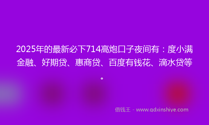 2025年的最新必下714高炮口子夜间有：度小满金融、好期贷、惠商贷、百度有钱花、滴水贷等。