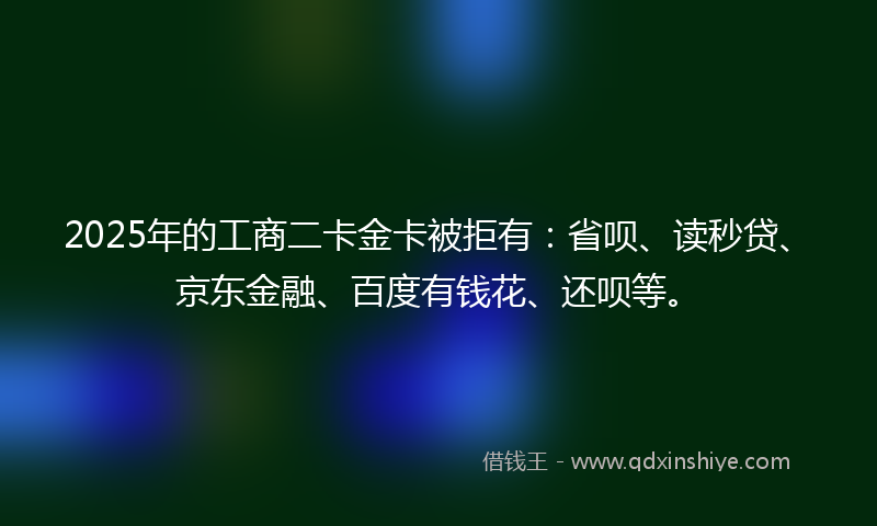 2025年的工商二卡金卡被拒有：省呗、读秒贷、京东金融、百度有钱花、还呗等。