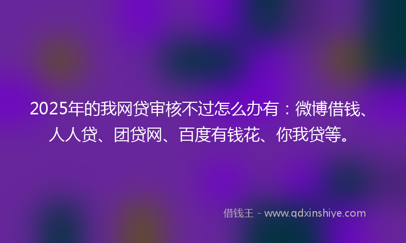 2025年的我网贷审核不过怎么办有：微博借钱、人人贷、团贷网、百度有钱花、你我贷等。