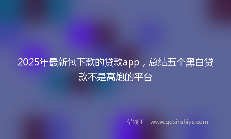 2025年最新包下款的贷款app，总结五个黑白贷款不是高炮的平台