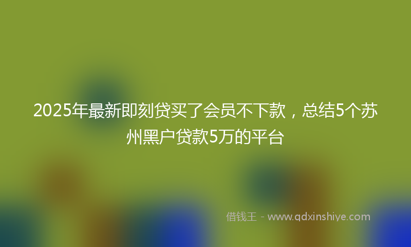 2025年最新即刻贷买了会员不下款，总结5个苏州黑户贷款5万的平台