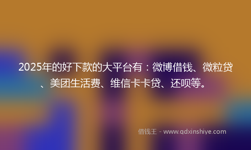 2025年的好下款的大平台有：微博借钱、微粒贷、美团生活费、维信卡卡贷、还呗等。