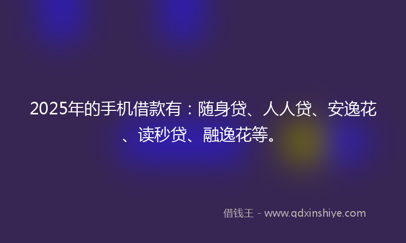 2025年的手机借款有：随身贷、人人贷、安逸花、读秒贷、融逸花等。