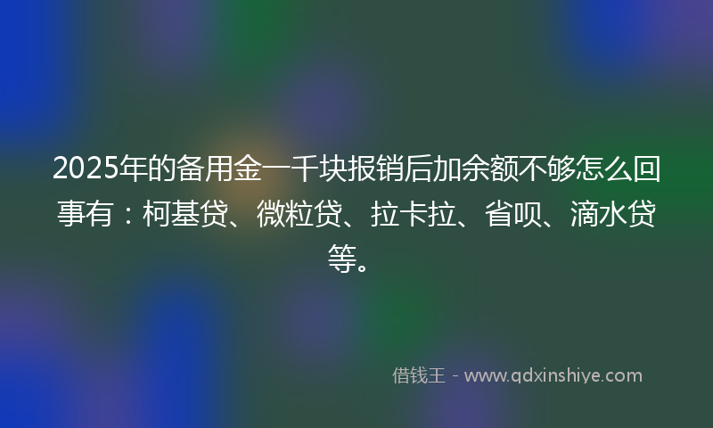 2025年的备用金一千块报销后加余额不够怎么回事有：柯基贷、微粒贷、拉卡拉、省呗、滴水贷等。