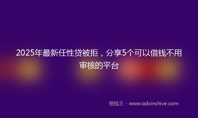 2025年最新任性贷被拒，分享5个可以借钱不用审核的平台