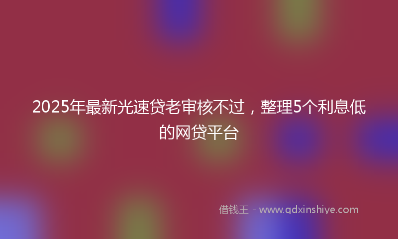 2025年最新光速贷老审核不过，整理5个利息低的网贷平台