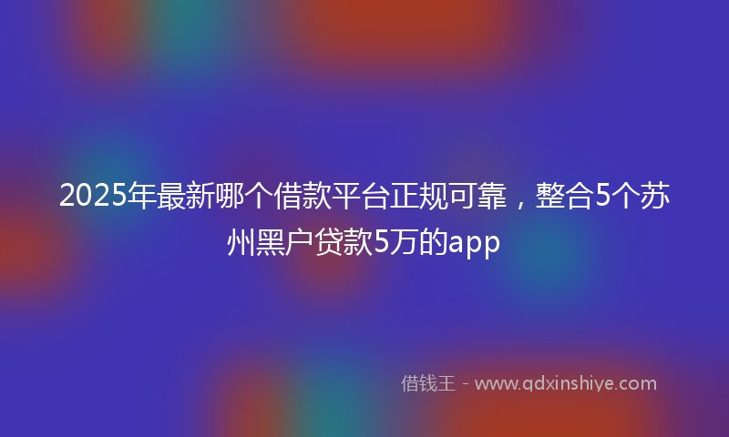 2025年最新哪个借款平台正规可靠，整合5个苏州黑户贷款5万的app