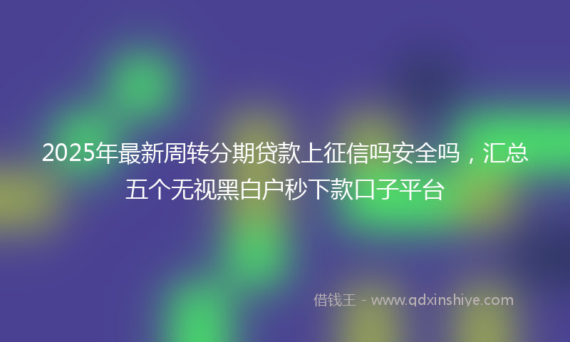 2025年最新周转分期贷款上征信吗安全吗，汇总五个无视黑白户秒下款口子平台
