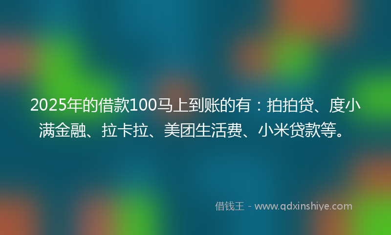 2025年的借款100马上到账的有：拍拍贷、度小满金融、拉卡拉、美团生活费、小米贷款等。