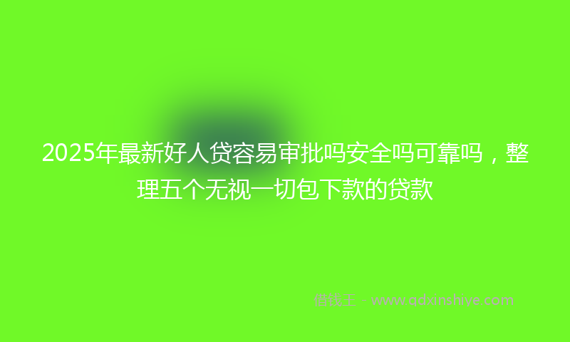 2025年最新好人贷容易审批吗安全吗可靠吗，整理五个无视一切包下款的贷款
