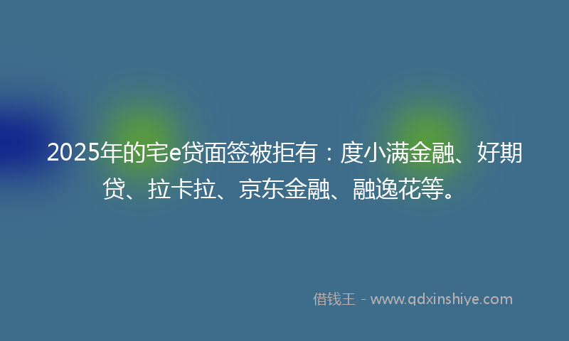 2025年的宅e贷面签被拒有：度小满金融、好期贷、拉卡拉、京东金融、融逸花等。