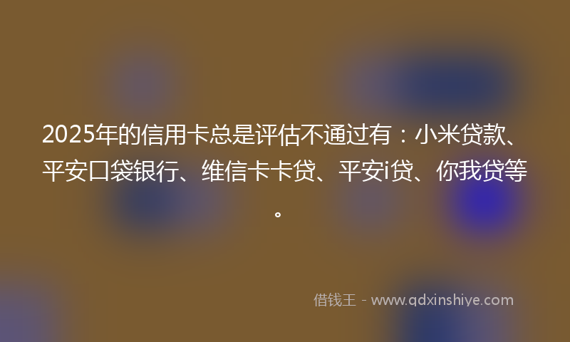2025年的信用卡总是评估不通过有：小米贷款、平安口袋银行、维信卡卡贷、平安i贷、你我贷等。
