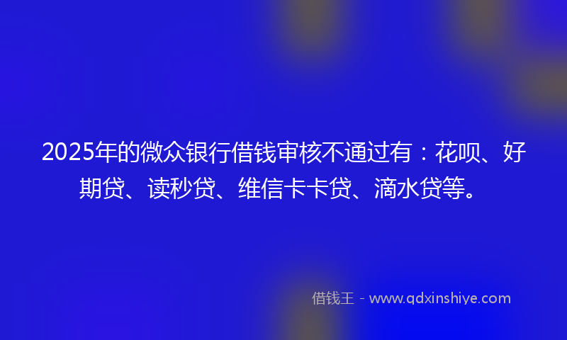 2025年的微众银行借钱审核不通过有：花呗、好期贷、读秒贷、维信卡卡贷、滴水贷等。