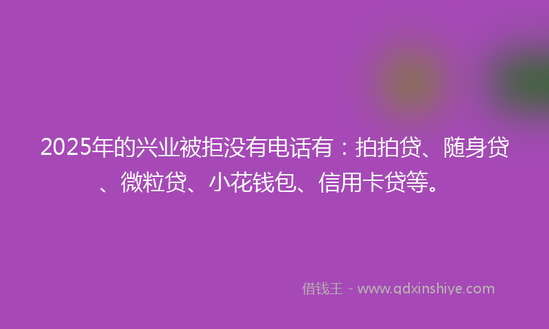 2025年的兴业被拒没有电话有：拍拍贷、随身贷、微粒贷、小花钱包、信用卡贷等。