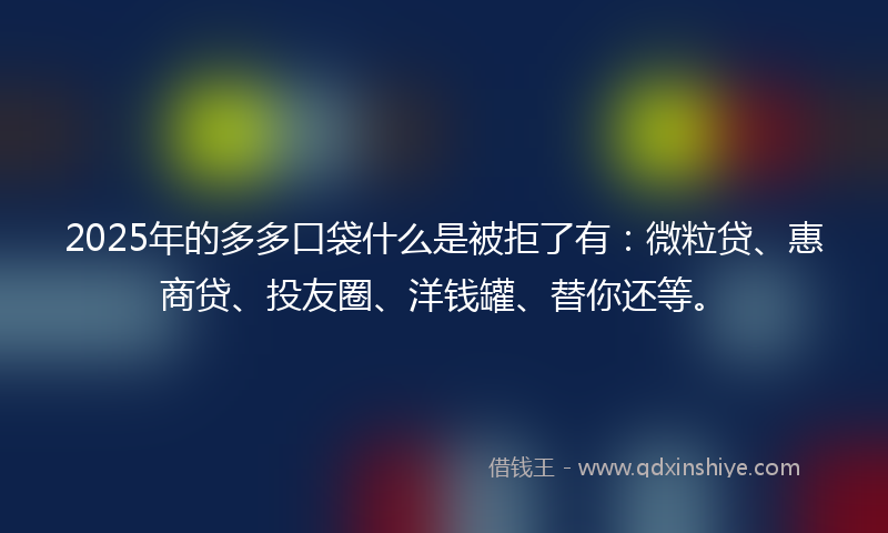 2025年的多多口袋什么是被拒了有：微粒贷、惠商贷、投友圈、洋钱罐、替你还等。