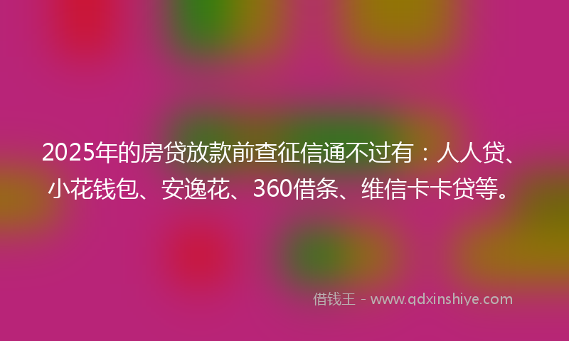 2025年的房贷放款前查征信通不过有：人人贷、小花钱包、安逸花、360借条、维信卡卡贷等。