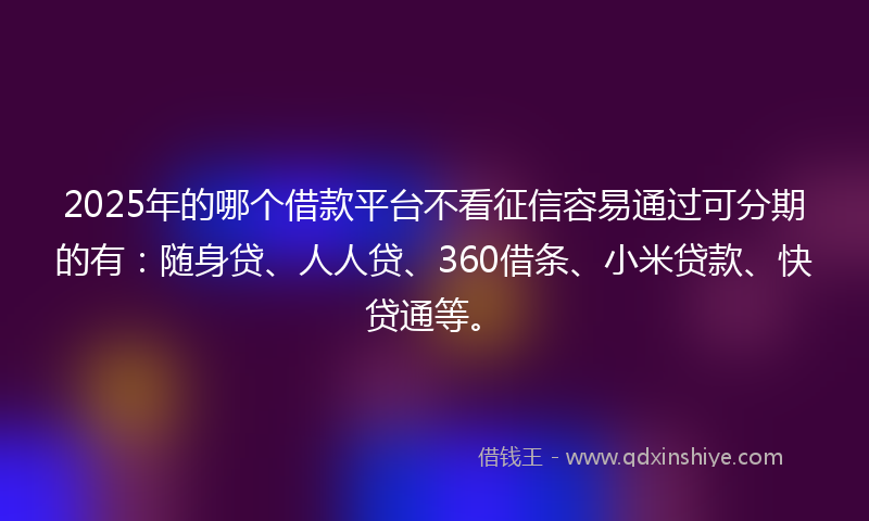 2025年的哪个借款平台不看征信容易通过可分期的有：随身贷、人人贷、360借条、小米贷款、快贷通等。