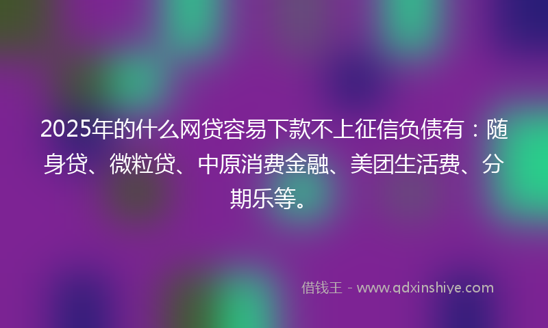2025年的什么网贷容易下款不上征信负债有：随身贷、微粒贷、中原消费金融、美团生活费、分期乐等。