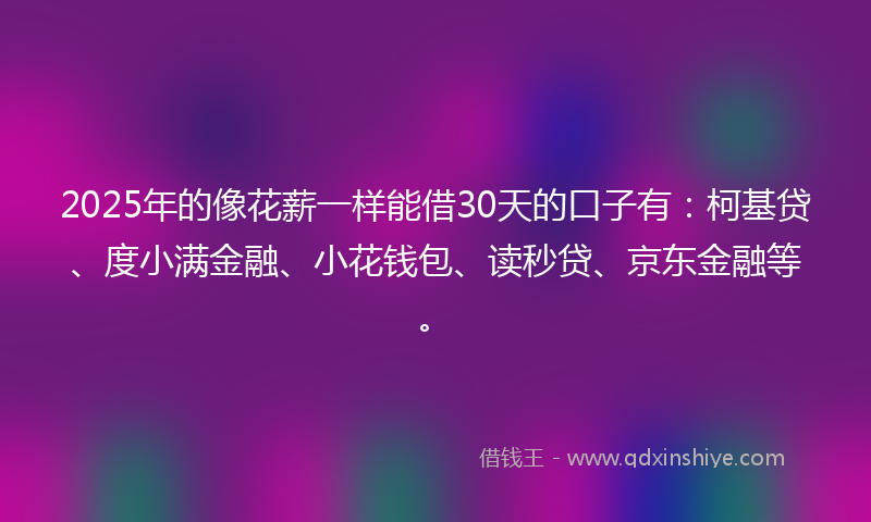 2025年的像花薪一样能借30天的口子有：柯基贷、度小满金融、小花钱包、读秒贷、京东金融等。