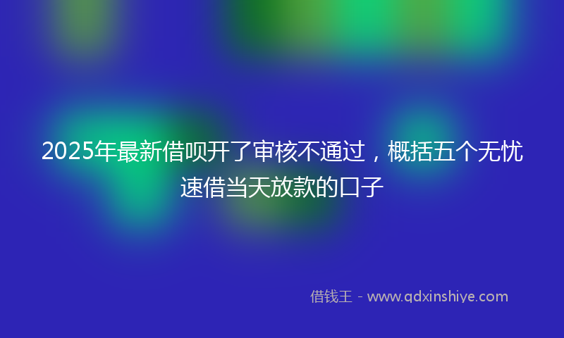 2025年最新借呗开了审核不通过，概括五个无忧速借当天放款的口子