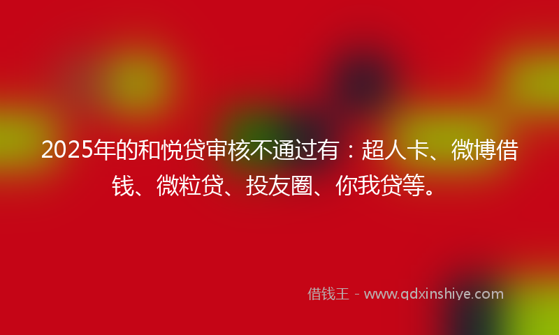 2025年的和悦贷审核不通过有：超人卡、微博借钱、微粒贷、投友圈、你我贷等。