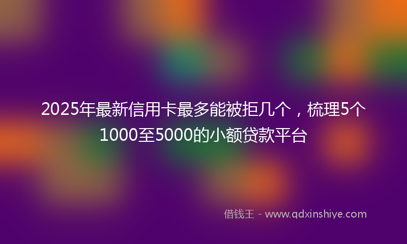 2025年最新信用卡最多能被拒几个，梳理5个1000至5000的小额贷款平台