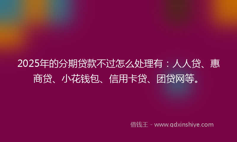 2025年的分期贷款不过怎么处理有：人人贷、惠商贷、小花钱包、信用卡贷、团贷网等。