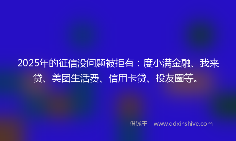 2025年的征信没问题被拒有：度小满金融、我来贷、美团生活费、信用卡贷、投友圈等。