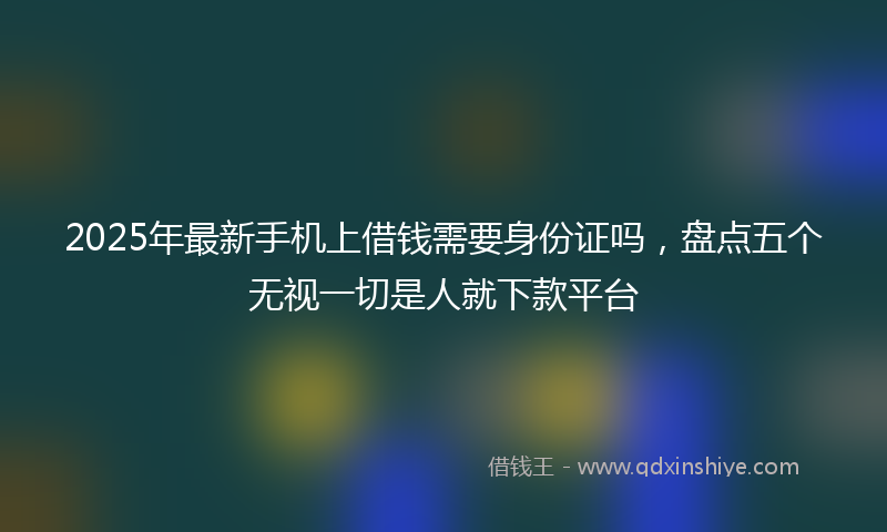 2025年最新手机上借钱需要身份证吗，盘点五个无视一切是人就下款平台