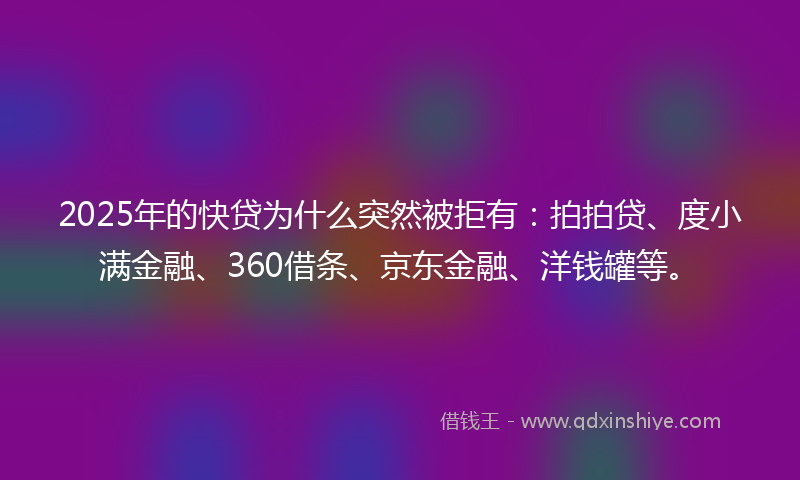 2025年的快贷为什么突然被拒有：拍拍贷、度小满金融、360借条、京东金融、洋钱罐等。